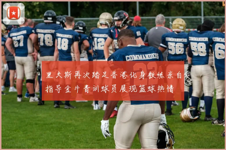 里夫斯再次踏足香港化身教练亲自指导金牛青训球员展现篮球热情