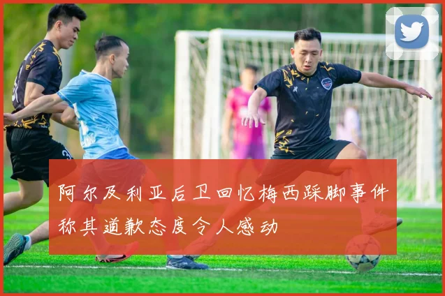 阿尔及利亚后卫回忆梅西踩脚事件称其道歉态度令人感动