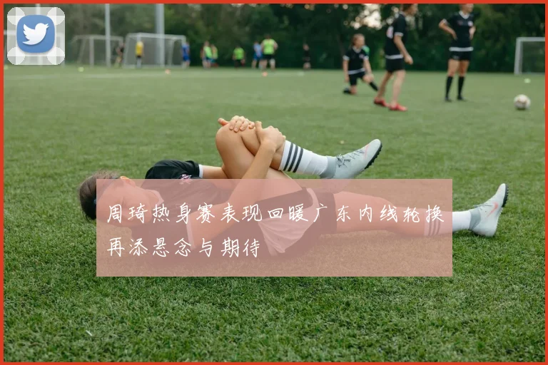 周琦热身赛表现回暖广东内线轮换再添悬念与期待