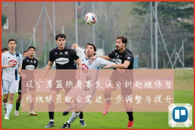 辽宁男篮热身赛失误分析赵继伟与外线球员配合需进一步调整与提升