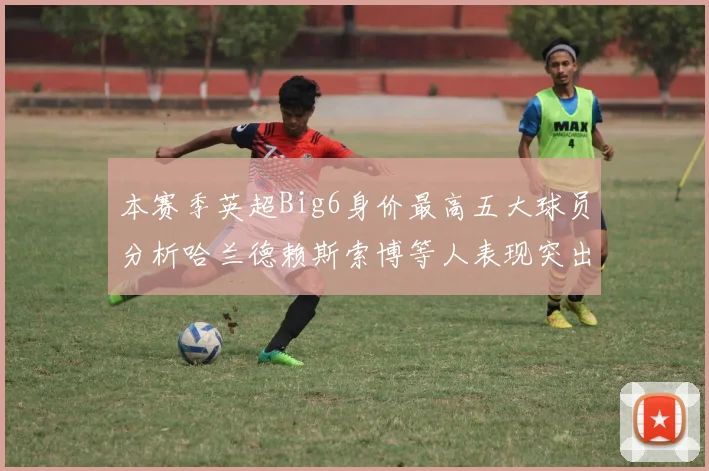 本赛季英超Big6身价最高五大球员分析哈兰德赖斯索博等人表现突出