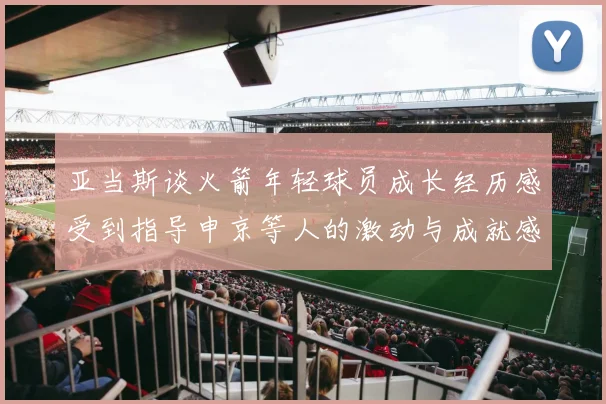 亚当斯谈火箭年轻球员成长经历感受到指导申京等人的激动与成就感