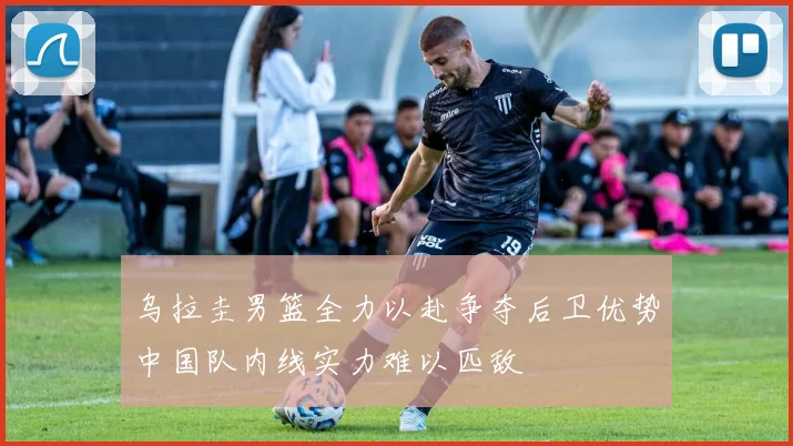 乌拉圭男篮全力以赴争夺后卫优势中国队内线实力难以匹敌