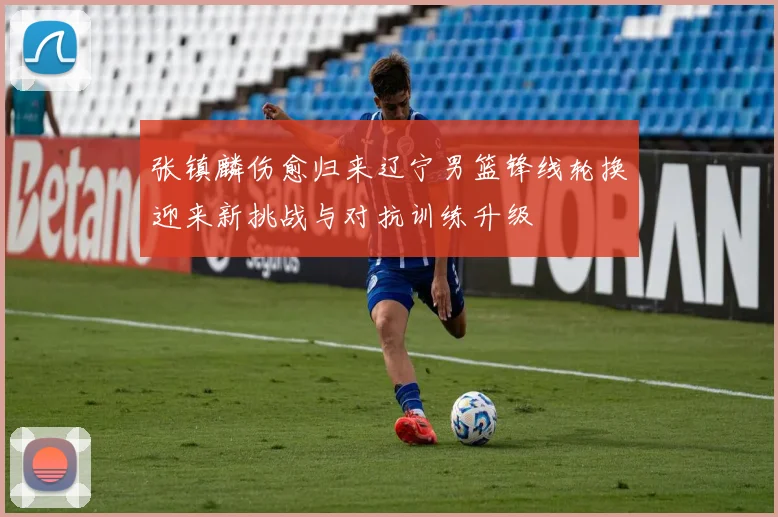张镇麟伤愈归来辽宁男篮锋线轮换迎来新挑战与对抗训练升级