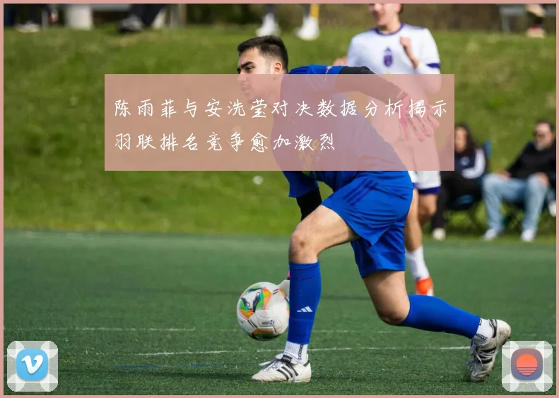 陈雨菲与安洗莹对决数据分析揭示羽联排名竞争愈加激烈