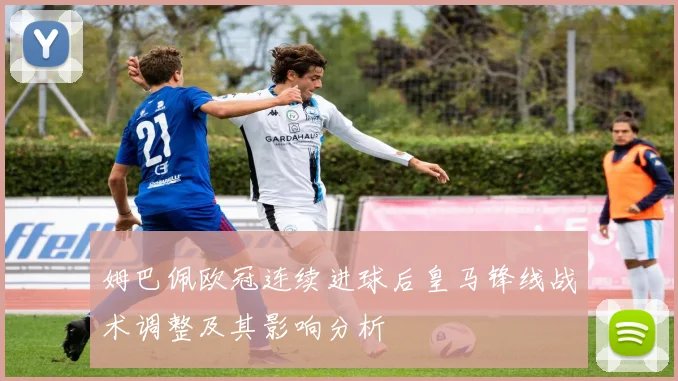 姆巴佩欧冠连续进球后皇马锋线战术调整及其影响分析
