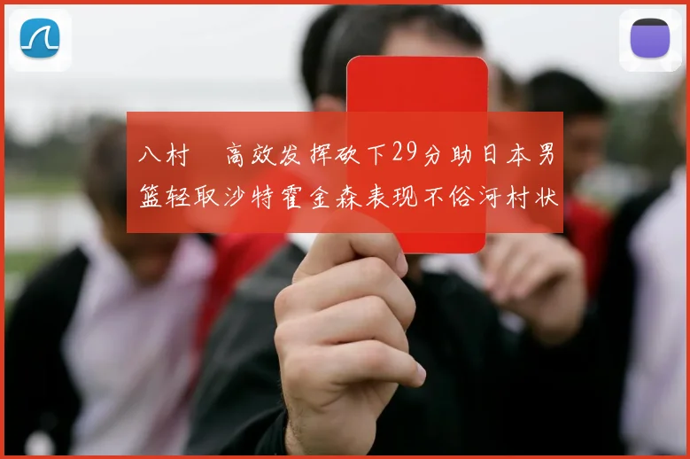 八村塁高效发挥砍下29分助日本男篮轻取沙特霍金森表现不俗河村状态低迷