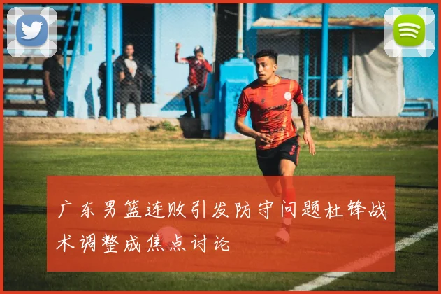 广东男篮连败引发防守问题杜锋战术调整成焦点讨论